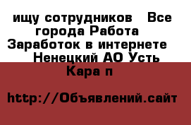 ищу сотрудников - Все города Работа » Заработок в интернете   . Ненецкий АО,Усть-Кара п.